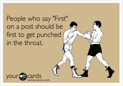 
People who say "First" 
on a post should be 
first to get punched 
in the throat.