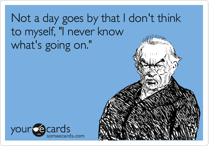 Not a day goes by that I don't think to myself, "I never know 
what's going on."