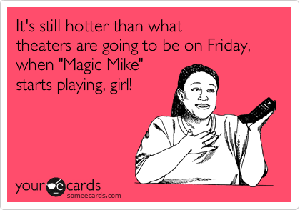 It's still hotter than what 
theaters are going to be on Friday,
when "Magic Mike" 
starts playing, girl!