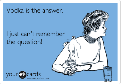 Vodka is the answer. 


I just can't remember
the question! 