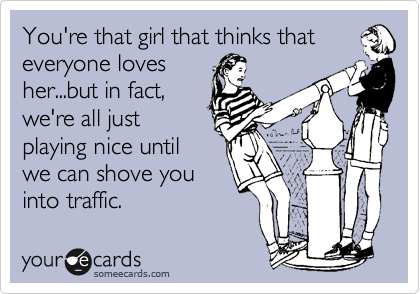 You're that girl that thinks that
everyone loves
her...but in fact,
we're all just
playing nice until 
we can shove you
into traffic.