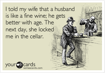 I told my wife that a husband 
is like a fine wine; he gets 
better with age. The 
next day, she locked 
me in the cellar.