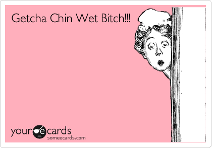 Getcha Chin Wet Bitch!!!
