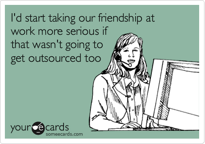 I'd start taking our friendship at work more serious if
that wasn't going to
get outsourced too