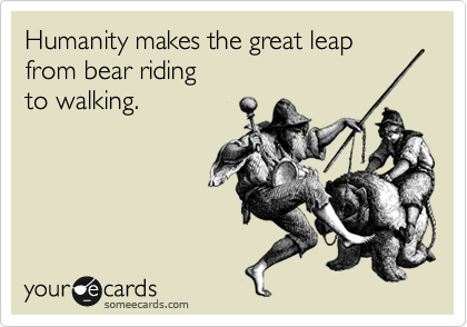 Humanity makes the great leap
from bear riding 
to walking.