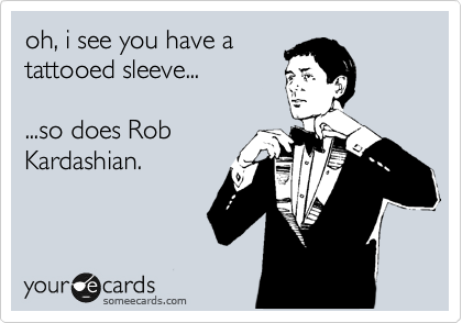 oh, i see you have a
tattooed sleeve...

...so does Rob
Kardashian.