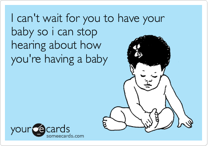 I can't wait for you to have your baby so i can stop
hearing about how
you're having a baby