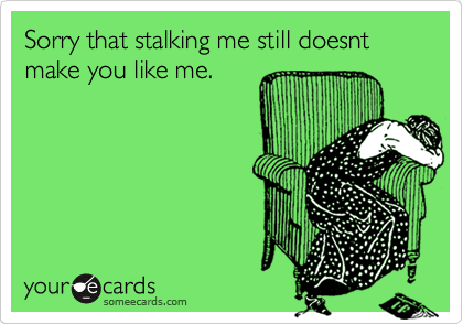 Sorry that stalking me still doesnt make you like me.