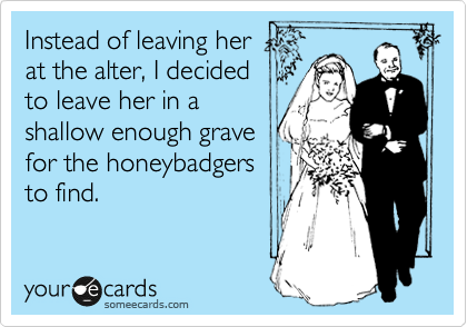 Instead of leaving her
at the alter, I decided
to leave her in a
shallow enough grave
for the honeybadgers
to find.