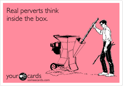 Real perverts think
inside the box.