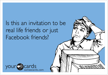 

Is this an invitation to be
real life friends or just
Facebook friends?