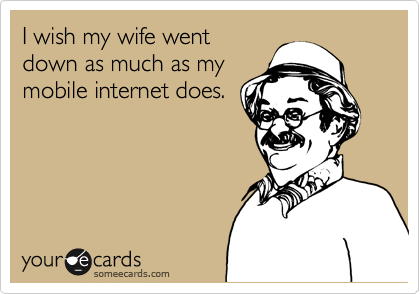 I wish my wife went
down as much as my
mobile internet does.