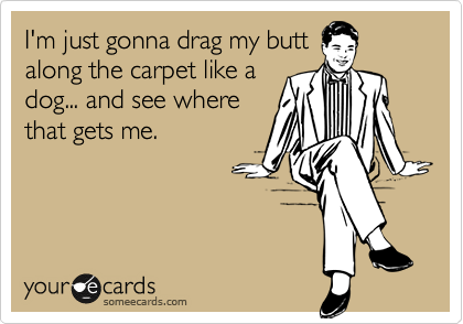 I'm just gonna drag my butt
along the carpet like a
dog... and see where
that gets me.