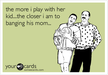 the more i play with her
kid....the closer i am to
banging his mom...