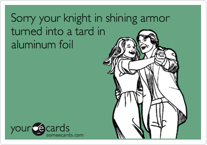 Sorry your knight in shining armor turned into a tard in
aluminum foil