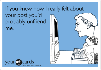 If you knew how I really felt about your post you'd
probably unfriend
me. 