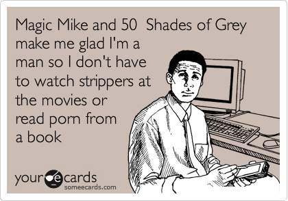 Magic Mike and 50  Shades of Grey make me glad I'm a
man so I don't have
to watch strippers at
the movies or
read porn from
a book