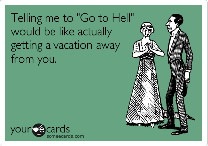 Telling me to "Go to Hell"
would be like actually
getting a vacation away
from you.
