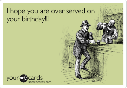I hope you are over served on
your birthday!!!