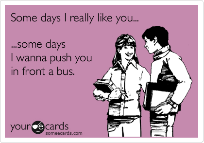 Some days I really like you... 

...some days
I wanna push you 
in front a bus.

