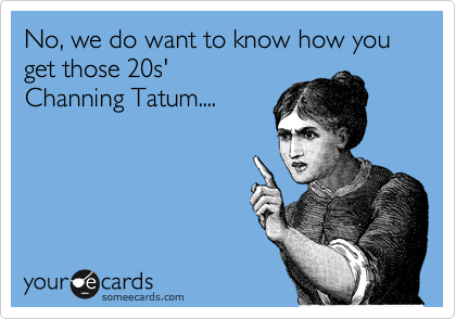 No, we do want to know how you get those 20s'
Channing Tatum.... 
