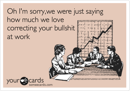 Oh I'm sorry,we were just saying how much we love
correcting your bullshit
at work