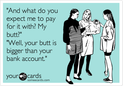 "And what do you
expect me to pay
for it with? My
butt?"
"Well, your butt is 
bigger than your
bank account."