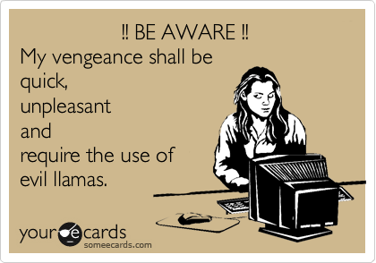                  !! BE AWARE !!
My vengeance shall be
quick,
unpleasant 
and 
require the use of 
evil llamas.