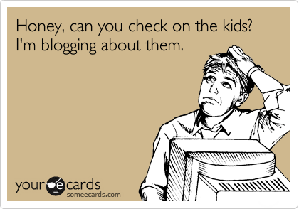 Honey, can you check on the kids?
I'm blogging about them.
