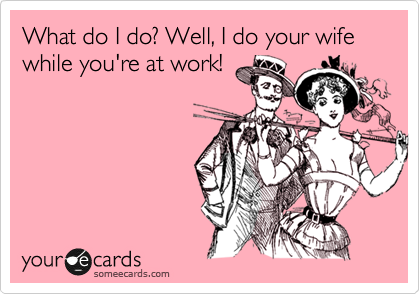 What do I do? Well, I do your wife while you're at work!