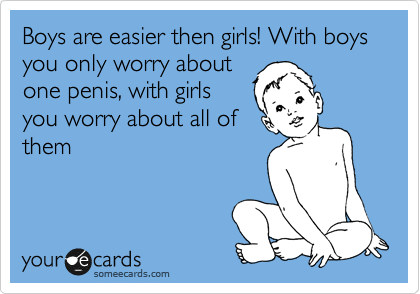Boys are easier then girls! With boys you only worry about
one penis, with girls
you worry about all of
them 