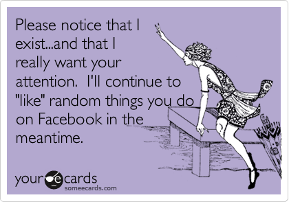 Please notice that I
exist...and that I
really want your
attention.  I'll continue to
"like" random things you do
on Facebook in the
meantime. 