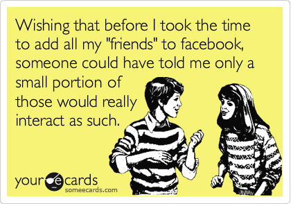 Wishing that before I took the time to add all my "friends" to facebook, someone could have told me only a small portion of
those would really 
interact as such.