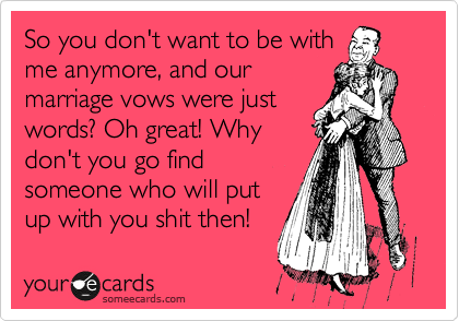 So you don't want to be with
me anymore, and our
marriage vows were just
words? Oh great! Why
don't you go find
someone who will put
up with you shit then!