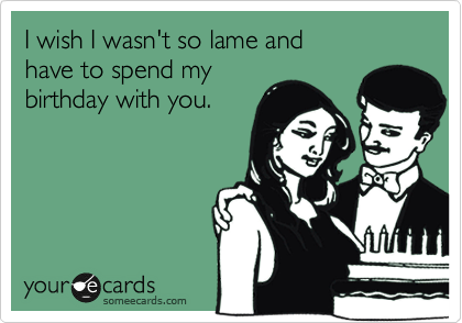 I wish I wasn't so lame and 
have to spend my 
birthday with you.
