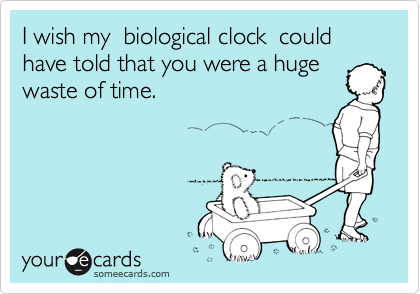 I wish my  biological clock  could have told that you were a huge
waste of time.