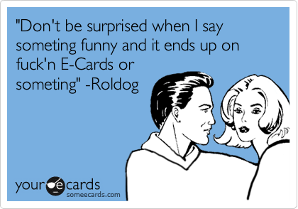 "Don't be surprised when I say someting funny and it ends up on fuck'n E-Cards or
someting" -Roldog