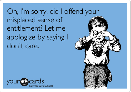 Oh, I'm sorry, did I offend your misplaced sense of
entitlement? Let me
apologize by saying I
don't care.