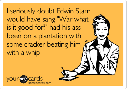 I seriously doubt Edwin Starr
would have sang "War what
is it good for?" had his ass
been on a plantation with
some cracker beating him
with a whip