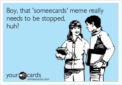 Boy, that 'someecards' meme really needs to be stopped,
huh?