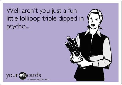 Well aren't you just a fun
little lollipop triple dipped in
psycho....