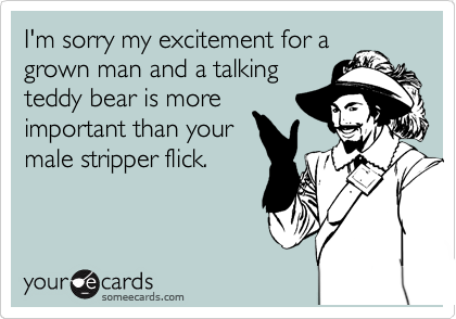 I'm sorry my excitement for a
grown man and a talking
teddy bear is more
important than your
male stripper flick.