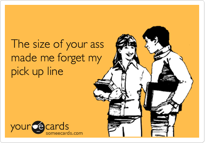 

The size of your ass
made me forget my
pick up line