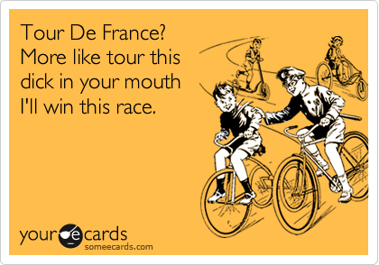 Tour De France? 
More like tour this 
dick in your mouth 
I'll win this race.