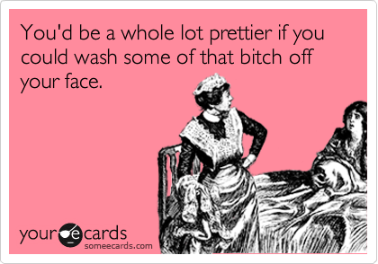 You'd be a whole lot prettier if you could wash some of that bitch off your face.