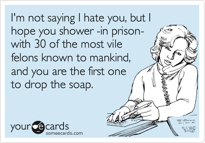 I'm not saying I hate you, but I
hope you shower -in prison-
with 30 of the most vile
felons known to mankind,
and you are the first one
to drop the soap. 