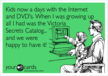Kids now a days with the Internet and DVD's. When I was growing up
all I had was the Victoria
Secrets Catalog... 
and we were 
happy to have it! 