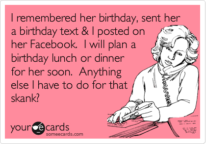 I remembered her birthday, sent her
a birthday text & I posted on
her Facebook.  I will plan a
birthday lunch or dinner
for her soon.  Anything
else I have to do for that
skank?