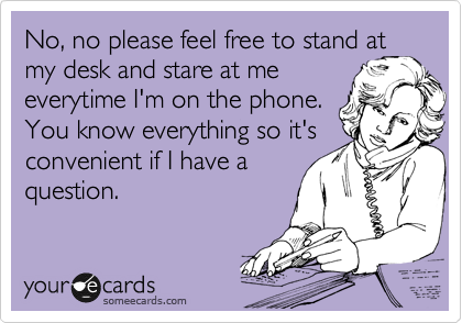No, no please feel free to stand at
my desk and stare at me
everytime I'm on the phone.
You know everything so it's convenient if I have a
question.