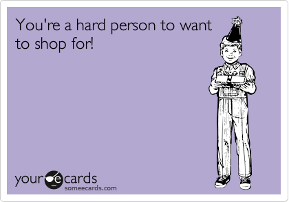 You're a hard person to want
to shop for!